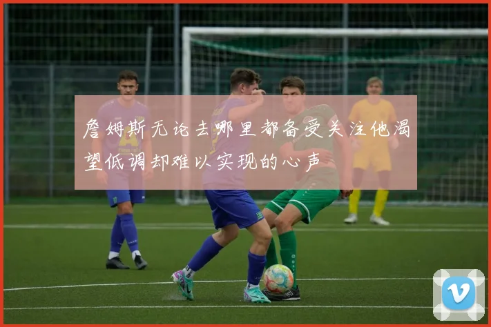 詹姆斯无论去哪里都备受关注他渴望低调却难以实现的心声
