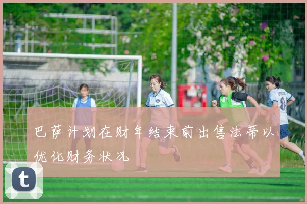巴萨计划在财年结束前出售法蒂以优化财务状况
