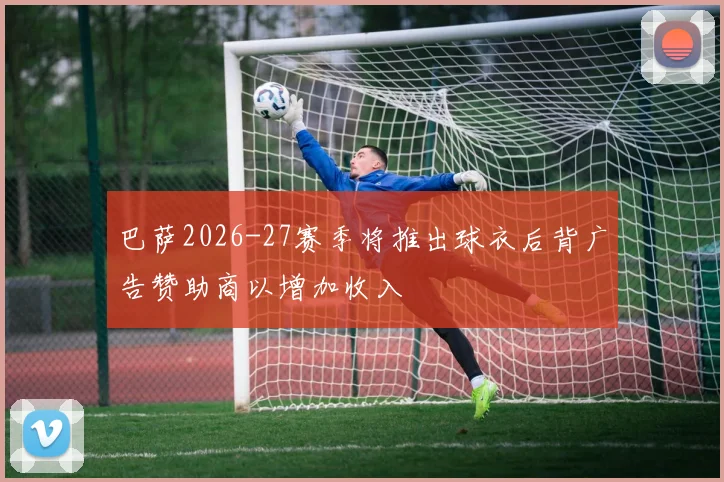 巴萨2026-27赛季将推出球衣后背广告赞助商以增加收入