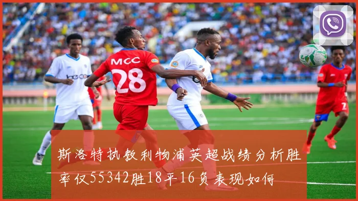斯洛特执教利物浦英超战绩分析胜率仅55342胜18平16负表现如何