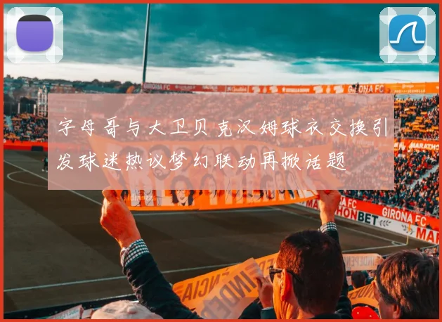 字母哥与大卫贝克汉姆球衣交换引发球迷热议梦幻联动再掀话题