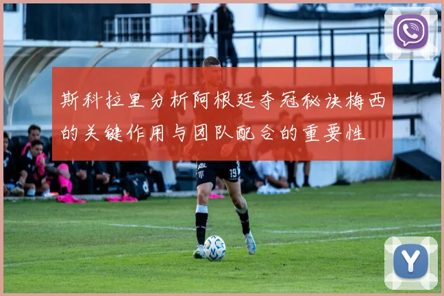 斯科拉里分析阿根廷夺冠秘诀梅西的关键作用与团队配合的重要性