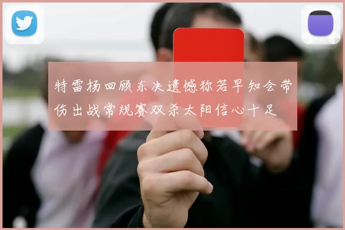 特雷杨回顾东决遗憾称若早知会带伤出战常规赛双杀太阳信心十足