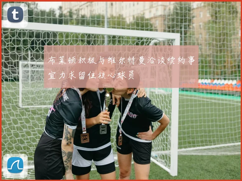 布莱顿积极与维尔特曼洽谈续约事宜力求留住核心球员