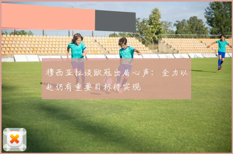穆西亚拉谈欧冠出局心声：全力以赴仍有重要目标待实现