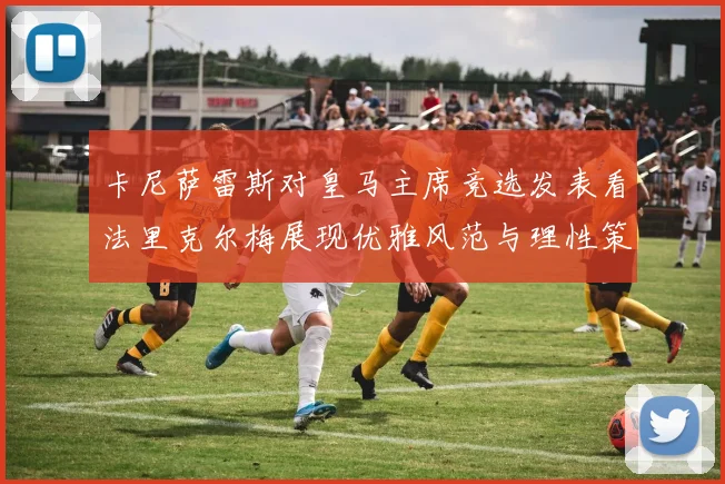 卡尼萨雷斯对皇马主席竞选发表看法里克尔梅展现优雅风范与理性策略