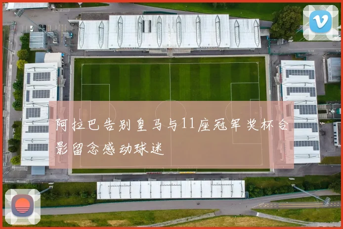 阿拉巴告别皇马与11座冠军奖杯合影留念感动球迷