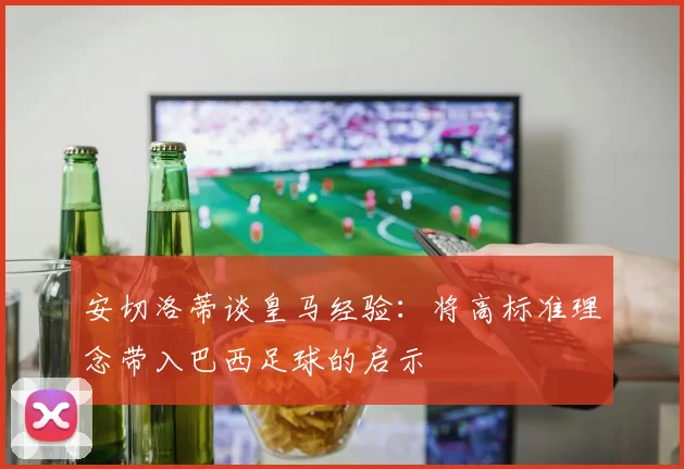 安切洛蒂谈皇马经验：将高标准理念带入巴西足球的启示