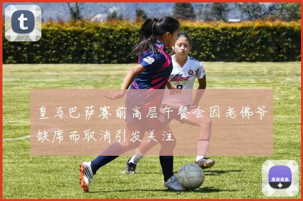 皇马巴萨赛前高层午餐会因老佛爷缺席而取消引发关注