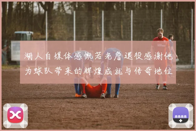 湖人自媒体感慨若老詹退役感谢他为球队带来的辉煌成就与传奇地位
