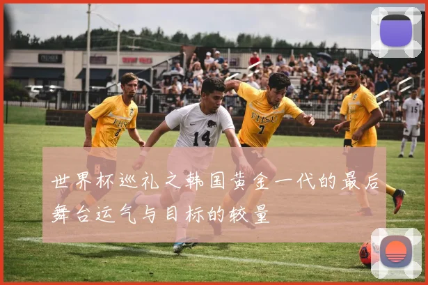 世界杯巡礼之韩国黄金一代的最后舞台运气与目标的较量