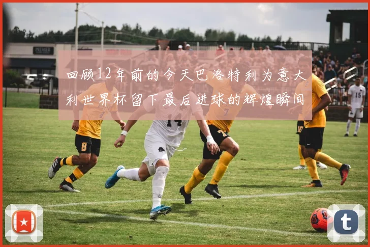 回顾12年前的今天巴洛特利为意大利世界杯留下最后进球的辉煌瞬间