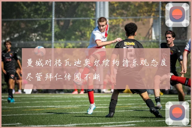 曼城对格瓦迪奥尔续约持乐观态度尽管拜仁传闻不断