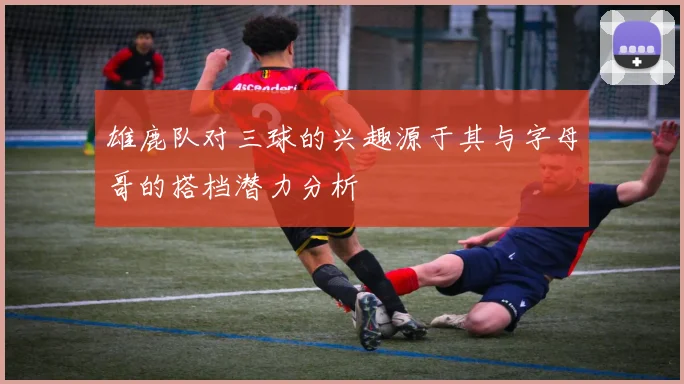 雄鹿队对三球的兴趣源于其与字母哥的搭档潜力分析