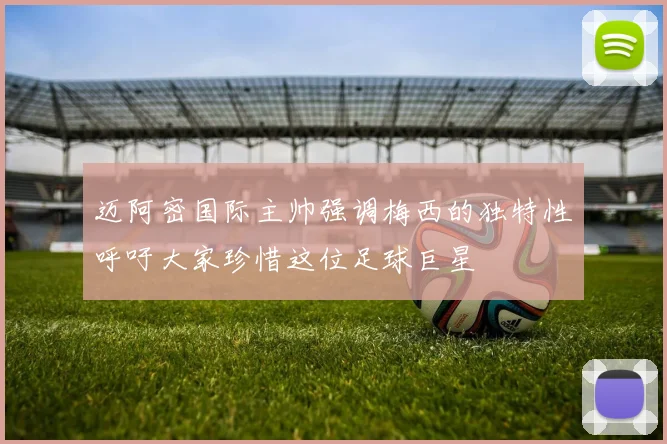 迈阿密国际主帅强调梅西的独特性呼吁大家珍惜这位足球巨星