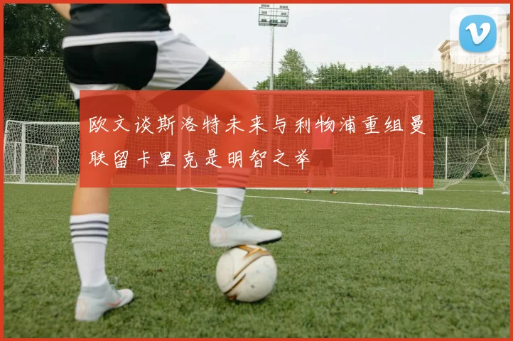 欧文谈斯洛特未来与利物浦重组曼联留卡里克是明智之举