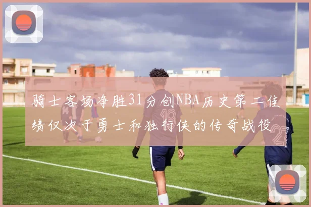 骑士客场净胜31分创NBA历史第二佳绩仅次于勇士和独行侠的传奇战役