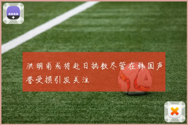洪明甫或将赴日执教尽管在韩国声誉受损引发关注