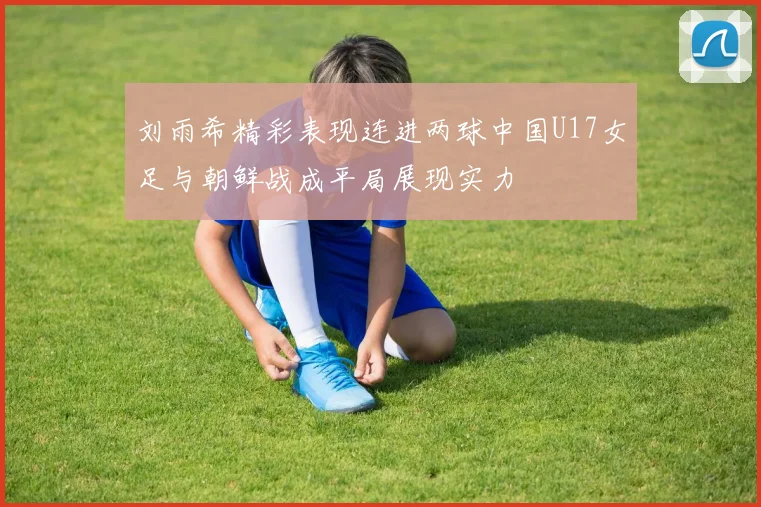 刘雨希精彩表现连进两球中国U17女足与朝鲜战成平局展现实力