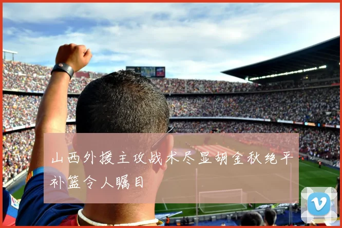 山西外援主攻战术尽显胡金秋绝平补篮令人瞩目